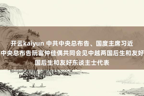 开云kaiyun 中共中央总布告、国度主席习近平佳偶同越共中央总布告阮富仲佳偶共同会见中越两国后生和友好东谈主士代表