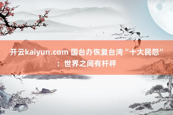 开云kaiyun.com 国台办恢复台湾“十大民怨”：世界之间有杆秤