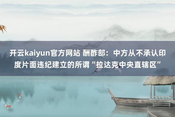 开云kaiyun官方网站 酬酢部：中方从不承认印度片面违纪建立的所谓“拉达克中央直辖区”