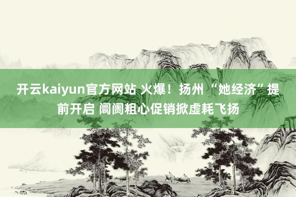 开云kaiyun官方网站 火爆！扬州 “她经济”提前开启 阛阓粗心促销掀虚耗飞扬