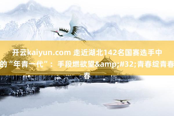 开云kaiyun.com 走近湖北142名国赛选手中的“年青一代”：手段燃欲望&#32;青春绽青春