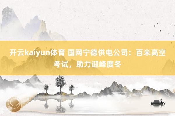 开云kaiyun体育 国网宁德供电公司：百米高空考试，助力迎峰度冬