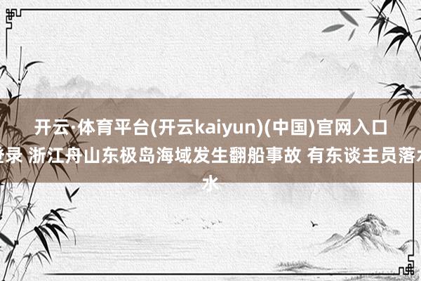 开云·体育平台(开云kaiyun)(中国)官网入口登录 浙江舟山东极岛海域发生翻船事故 有东谈主员落水