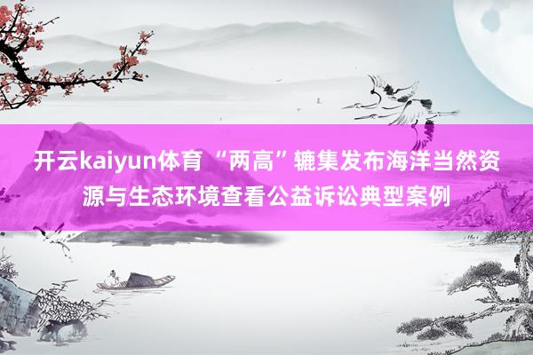 开云kaiyun体育 “两高”辘集发布海洋当然资源与生态环境查看公益诉讼典型案例