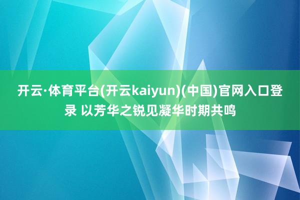 开云·体育平台(开云kaiyun)(中国)官网入口登录 以芳华之锐见凝华时期共鸣