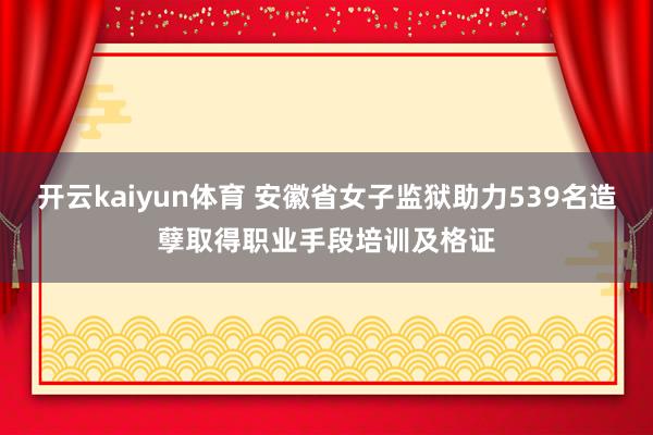 开云kaiyun体育 安徽省女子监狱助力539名造孽取得职业手段培训及格证