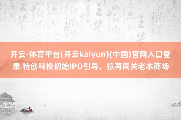 开云·体育平台(开云kaiyun)(中国)官网入口登录 特创科技初始IPO引导，拟再闯关老本商场