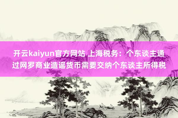 开云kaiyun官方网站 上海税务：个东谈主通过网罗商业造谣货币需要交纳个东谈主所得税