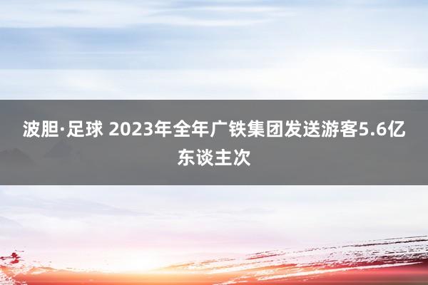 波胆·足球 2023年全年广铁集团发送游客5.6亿东谈主次