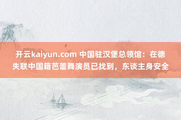 开云kaiyun.com 中国驻汉堡总领馆：在德失联中国籍芭蕾舞演员已找到，东谈主身安全