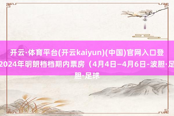 开云·体育平台(开云kaiyun)(中国)官网入口登录2024年明朗档档期内票房（4月4日—4月6日-波胆·足球