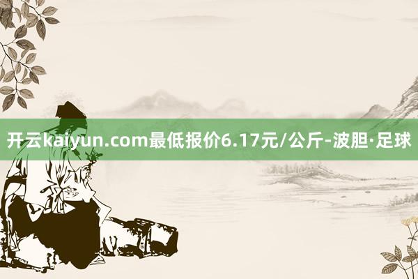 开云kaiyun.com最低报价6.17元/公斤-波胆·足球