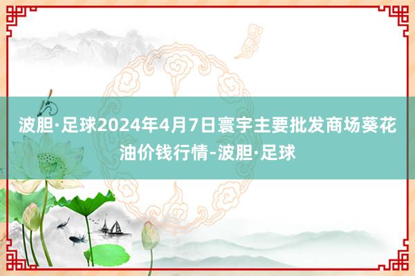 波胆·足球2024年4月7日寰宇主要批发商场葵花油价钱行情-波胆·足球