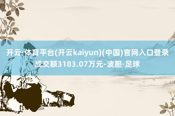 开云·体育平台(开云kaiyun)(中国)官网入口登录成交额3183.07万元-波胆·足球