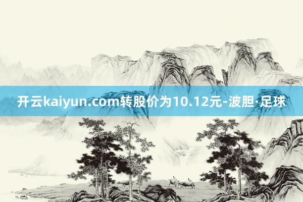 开云kaiyun.com转股价为10.12元-波胆·足球