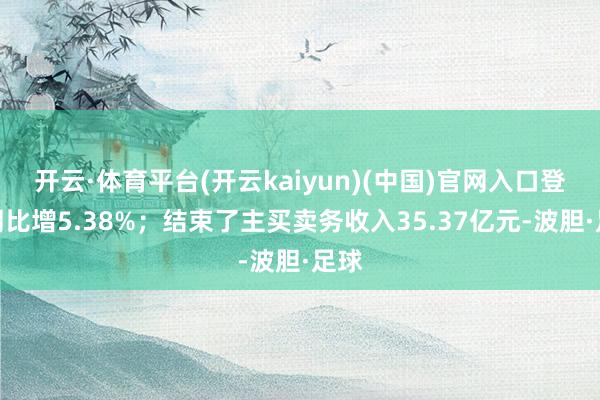 开云·体育平台(开云kaiyun)(中国)官网入口登录同比增5.38%；结束了主买卖务收入35.37亿元-波胆·足球