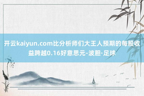 开云kaiyun.com比分析师们大王人预期的每股收益跨越0.16好意思元-波胆·足球