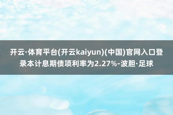 开云·体育平台(开云kaiyun)(中国)官网入口登录本计息期债项利率为2.27%-波胆·足球