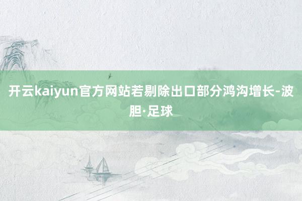 开云kaiyun官方网站若剔除出口部分鸿沟增长-波胆·足球