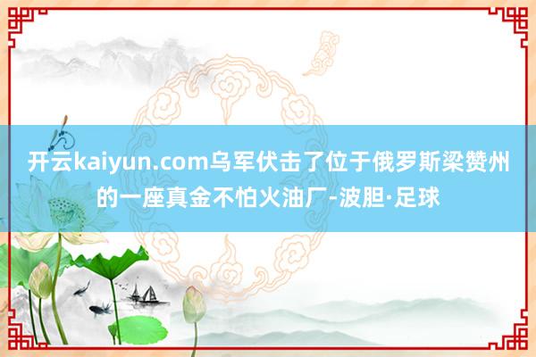 开云kaiyun.com乌军伏击了位于俄罗斯梁赞州的一座真金不怕火油厂-波胆·足球