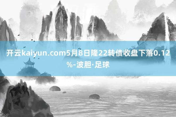 开云kaiyun.com5月8日隆22转债收盘下落0.12%-波胆·足球