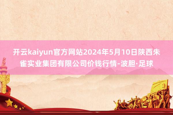 开云kaiyun官方网站2024年5月10日陕西朱雀实业集团有限公司价钱行情-波胆·足球