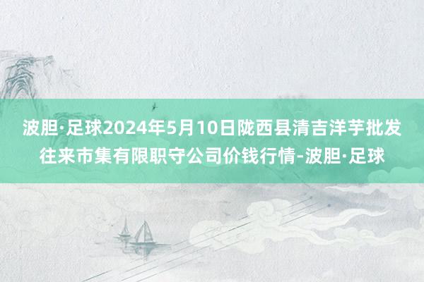 波胆·足球2024年5月10日陇西县清吉洋芋批发往来市集有限职守公司价钱行情-波胆·足球