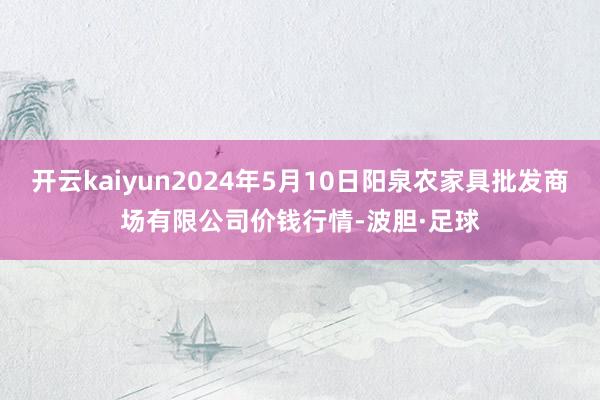 开云kaiyun2024年5月10日阳泉农家具批发商场有限公司价钱行情-波胆·足球