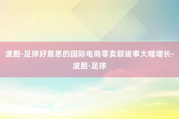 波胆·足球好意思的国际电商零卖额竣事大幅增长-波胆·足球