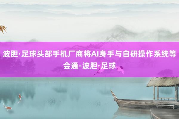 波胆·足球头部手机厂商将AI身手与自研操作系统等会通-波胆·足球