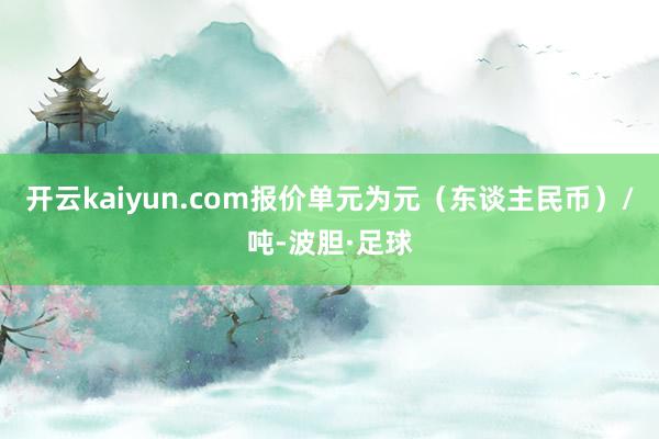 开云kaiyun.com报价单元为元（东谈主民币）/吨-波胆·足球