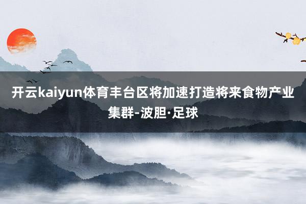 开云kaiyun体育丰台区将加速打造将来食物产业集群-波胆·足球