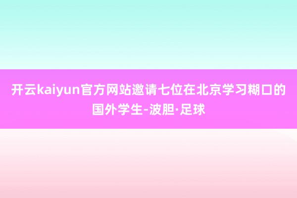 开云kaiyun官方网站邀请七位在北京学习糊口的国外学生-波胆·足球