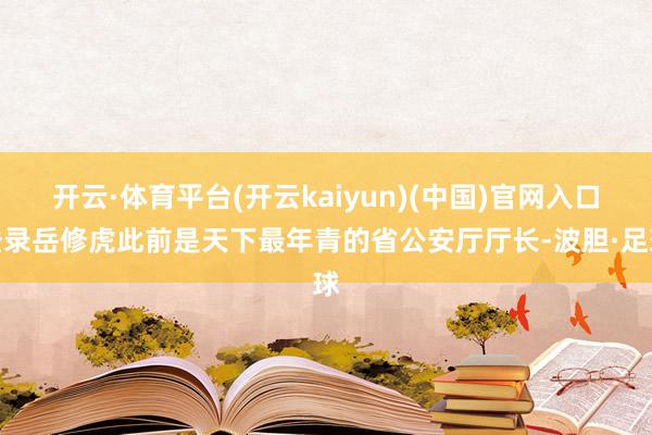 开云·体育平台(开云kaiyun)(中国)官网入口登录岳修虎此前是天下最年青的省公安厅厅长-波胆·足球