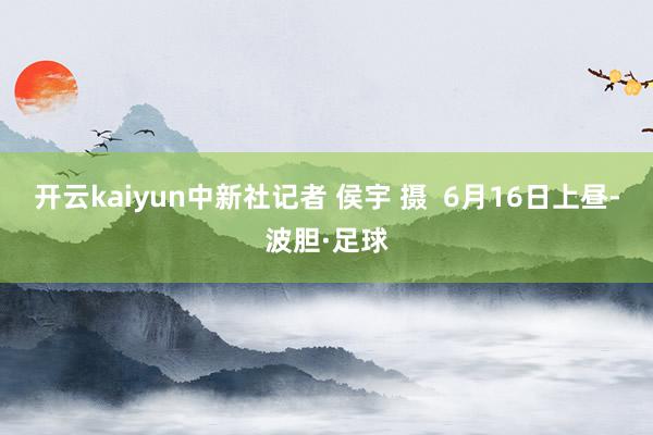 开云kaiyun中新社记者 侯宇 摄  6月16日上昼-波胆·足球