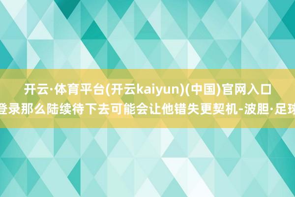 开云·体育平台(开云kaiyun)(中国)官网入口登录那么陆续待下去可能会让他错失更契机-波胆·足球