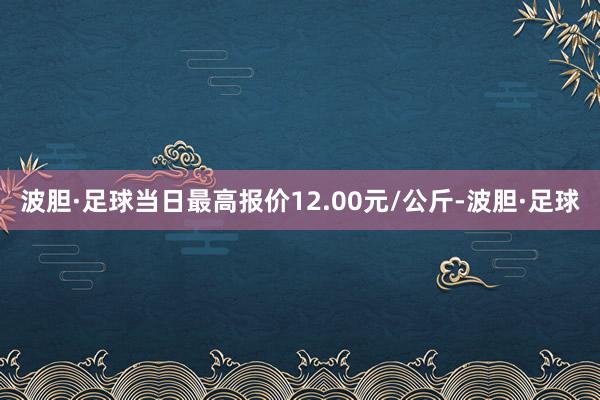 波胆·足球当日最高报价12.00元/公斤-波胆·足球