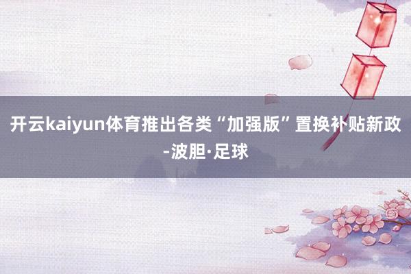 开云kaiyun体育推出各类“加强版”置换补贴新政-波胆·足球