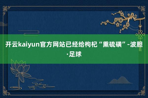 开云kaiyun官方网站已经给枸杞“熏硫磺”-波胆·足球