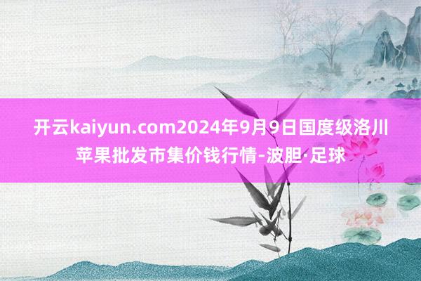 开云kaiyun.com2024年9月9日国度级洛川苹果批发市集价钱行情-波胆·足球