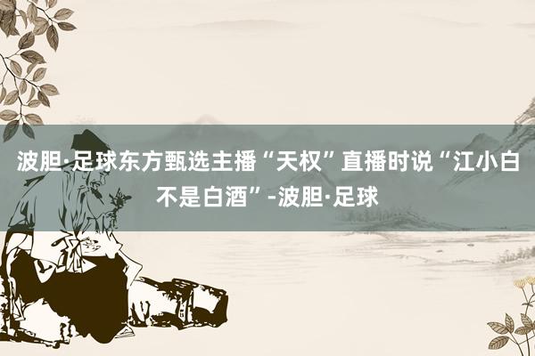 波胆·足球东方甄选主播“天权”直播时说“江小白不是白酒”-波胆·足球