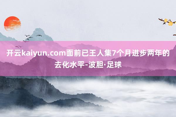 开云kaiyun.com面前已王人集7个月进步两年的去化水平-波胆·足球