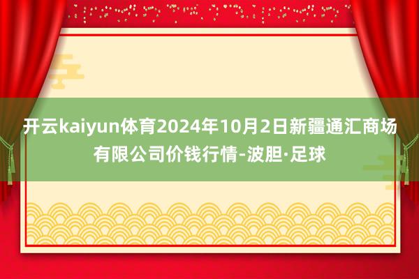 开云kaiyun体育2024年10月2日新疆通汇商场有限公司价钱行情-波胆·足球