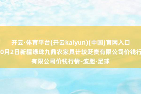 开云·体育平台(开云kaiyun)(中国)官网入口登录2024年10月2日新疆绿珠九鼎农家具计较贬责有限公司价钱行情-波胆·足球