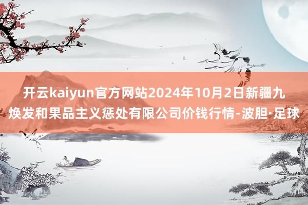 开云kaiyun官方网站2024年10月2日新疆九焕发和果品主义惩处有限公司价钱行情-波胆·足球