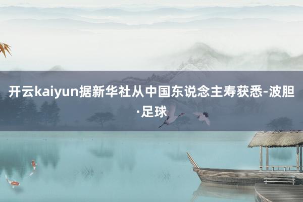 开云kaiyun据新华社从中国东说念主寿获悉-波胆·足球