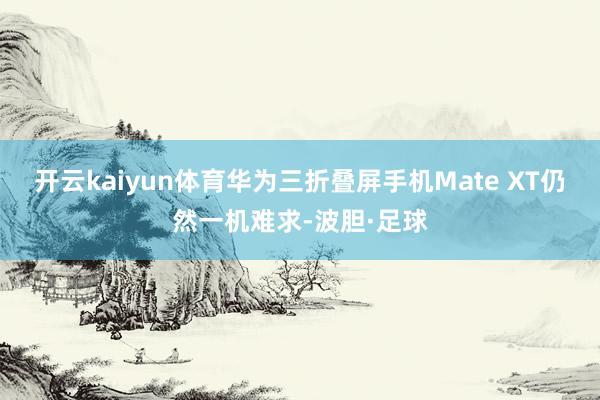 开云kaiyun体育华为三折叠屏手机Mate XT仍然一机难求-波胆·足球