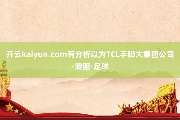 开云kaiyun.com有分析以为TCL手脚大集团公司-波胆·足球