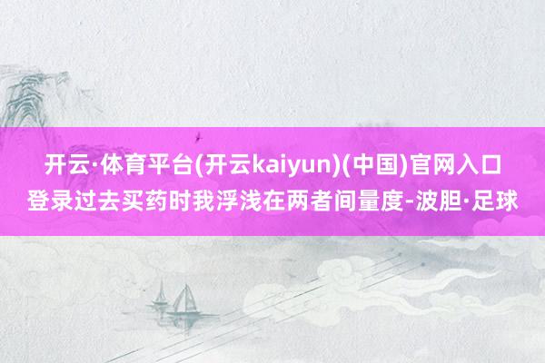 开云·体育平台(开云kaiyun)(中国)官网入口登录过去买药时我浮浅在两者间量度-波胆·足球