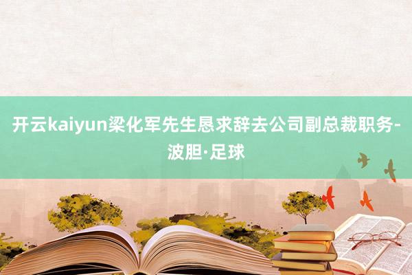 开云kaiyun梁化军先生恳求辞去公司副总裁职务-波胆·足球